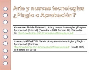 Vancouver: Natalie Matewecki. Arte y nuevas tecnologías ¿Plagio o
Aprobación?. [Internet]. [Consultado 2012 Febrero 26]. Disponible
en: http://www.liminar.com.ar/simposio/pdf/matewecki.pdf


Icontec: MATEWECKI, Natalie. Arte y nuevas tecnologías ¿Plagio o
Aprobación?. [En línea]
http://www.liminar.com.ar/simposio/pdf/matewecki.pdf [Citado el 26
de Febrero del 2012]
 