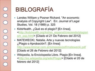 BIBLOGRAFÍA
 Landes William y Posner Richard. "An economic
  analysis of Copyright Law". En: Journal of Legal
  Studies, Vol. 18 (1989) p. 325
 KidsHealth. ¿Qué es el plagio? [En línea].
  <http://kidshealth.org/kid/en_espanol/creciendo/plagiari
  sm_esp.html> [Citado el 21 De Febrero del 2012]
 MATEWECKI, Natalie. Arte y nuevas tecnologías
  ¿Plagio o Aprobación?. [En línea]
  http://www.liminar.com.ar/simposio/pdf/matewecki.pdf
  [Citado el 26 de Febrero del 2012]
 Wikipedia, la Enciclopedia Libre. Plagio [En línea].
  <http://es.wikipedia.org/wiki/Plagio> [Citado el 20 de
  febrero del 2012]
 