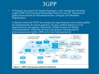 3GPP
• El Projecte Associació de Tercera Generació o més conegut per l'acrònim
anglès 3GPP 3rd Generation Partnership Project és una col · laboració de
grups d'associacions de telecomunicacions, coneguts com Membres
Organitzatius.
L'objectiu inicial del 3GPP era assentar les especificacions d'un sistema global
de comunicacions de tercera generació 3G per a mòbils basant-se en les
especificacions del sistema evolucionat "Global System for Mobile
Communications" GSM dins del marc del projecte internacional de
telecomunicacions mòbils 2000 de la Unió Internacional de
Telecomunicacions ITU
 