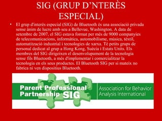 SIG (GRUP D’NTERÈS
ESPECIAL)
• El grup d'interès especial (SIG) de Bluetooth és una associació privada
sense ànim de lucre amb seu a Bellevue, Washington. A data de
setembre de 2007, el SIG estava format per més de 9000 companyies
de telecomunicacions, informàtica, automobilisme, música, tèxtil,
automatització industrial i tecnologies de xarxa. Té petits grups de
personal dedicat al grup a Hong Kong, Suècia i Estats Units. Els
membres del SIG dirigeixen el desenvolupament de la tecnologia
sense fils Bluetooth, a més d'implementar i comercialitzar la
tecnologia en els seus productes. El Bluetooth SIG per si mateix no
fabrica ni ven dispositius Bluetooth.
 