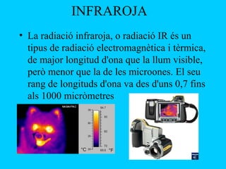 INFRAROJA
• La radiació infraroja, o radiació IR és un
tipus de radiació electromagnètica i tèrmica,
de major longitud d'ona que la llum visible,
però menor que la de les microones. El seu
rang de longituds d'ona va des d'uns 0,7 fins
als 1000 micròmetres
 