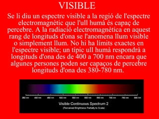 VISIBLE
Se li diu un espectre visible a la regió de l'espectre
electromagnètic que l'ull humà és capaç de
percebre. A la radiació electromagnètica en aquest
rang de longituds d'ona se l'anomena llum visible
o simplement llum. No hi ha límits exactes en
l'espectre visible; un típic ull humà respondrà a
longituds d'ona des de 400 a 700 nm encara que
algunes persones poden ser capaços de percebre
longituds d'ona des 380-780 nm.
 