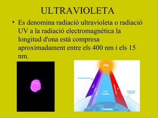 ULTRAVIOLETA
• Es denomina radiació ultravioleta o radiació
UV a la radiació electromagnètica la
longitud d'ona està compresa
aproximadament entre els 400 nm i els 15
nm.
 