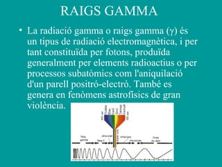 RAIGS GAMMA
• La radiació gamma o raigs gamma (γ) és
un tipus de radiació electromagnètica, i per
tant constituïda per fotons, produïda
generalment per elements radioactius o per
processos subatòmics com l'aniquilació
d'un parell positró-electró. També es
genera en fenòmens astrofísics de gran
violència.
 
