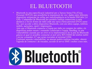 EL BLUETOOTH
• Bluetooth és una especificació industrial per a Xarxes Sense Fils d'Àrea
Personal (WPAN) que possibilita la transmissió de veu i dades entre diferents
dispositius mitjançant un enllaç per radiofreqüència en la banda ISM dels 2,4
GHz. L'adaptador de Bluetooth per portàtils realitza connexions a curta
distància a través d'ones de ràdio amb una xarxa d'àrea personal (PAN) sense
fils i pot accedir a altres dispositius Bluetooth, com ara altres equips, telèfons
mòbils, auriculars, ratolí i impressores.
Atès que el Bluetooth connecta a l'equip per ràdio en comptes de cables, els
dispositius poden moure i romandre connectats a l'equip. blueBug: és una
vulnerabilitat causada per un error en la implementació de la pila de Bluetooth
gràcies al qual és possible connectar al port sèrie RFCOMM del telèfon mòbil
i enviar comandes AT que seran executats al terminal GSM.
Explotant aquesta vulnerabilitat, un atacant podria realitzar trucades, obtenir
l'agenda de contactes i de trucades, accedir al servei SMS i moltes coses més.
 