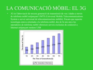 LA COMUNICACIÓ MÒBIL: EL 3G
• 3G és l'abreviació de tercera generació de transmissió de veu i dades a través
de telefonia mòbil mitjançant UMTS (Universal Mobile Telecommunications
System o servei universal de telecomunicacions mòbils). Encara que aquesta
tecnologia estava orientada a la telefonia mòbil, des de fa uns anys les
operadores de telefonia mòbil ofereixen serveis exclusius de connexió a
Internet mitjançant mòdem USB
 