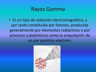 Rayos Gamma
• Es un tipo de radiación electromagnética, y
por tanto constituida por fotones, producida
generalmente por elementos radiactivos o por
procesos subatómicos como la aniquilación de
un par positrón-electrón.

 