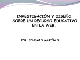 INVESTIGACIÓN Y DISEÑO
SOBRE UN RECURSO EDUCATIVO
EN LA WEB.
POR: JOHEMI V.MARIÑA S.
 
