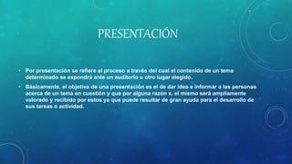 PRESENTACIÓN
• Por presentación se refiere al proceso a través del cual el contenido de un tema
determinado se expondrá ante un auditorio u otro lugar elegido.
• Básicamente, el objetivo de una presentación es el de dar idea e informar a las personas
acerca de un tema en cuestión y que por alguna razón x, el mismo será ampliamente
valorado y recibido por estos ya que puede resultar de gran ayuda para el desarrollo de
sus tareas o actividad.
 