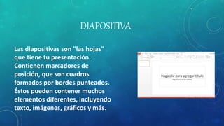 DIAPOSITIVA
Las diapositivas son "las hojas"
que tiene tu presentación.
Contienen marcadores de
posición, que son cuadros
formados por bordes punteados.
Éstos pueden contener muchos
elementos diferentes, incluyendo
texto, imágenes, gráficos y más.
 