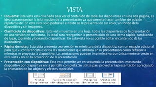 VISTA
• Esquema: Esta vista esta diseñada para ver el contenido de todas las diapositivas en una sola página, es
ideal para organizar la información de la presentación ya que permite hacer cambios de edición
rápidamente. En esta vista solo podrá ver el texto de la presentación sin color, sin fondo de la
diapositiva y sin imágenes.
• Clasificador de diapositivas: Esta vista muestra en una hoja, todas las diapositivas de la presentación
en una versión en miniatura. Es ideal para reorganizar la presentación de una forma rápida, cambiando
de lugar, copiando y borrando diapositivas. En esta vista no es posible editar el contenido de las
diapositivas.
• Página de notas: Esta vista presenta una versión en miniatura de la diapositiva con un espacio adicional
para que el conferencista escriba las anotaciones que utilizará en su presentación como referencia
mientras se proyecta la diapositiva. Las anotaciones pueden imprimirse ya que únicamente se verán en
esta vista y no en la proyección de la presentación.
• Presentación con diapositivas: Esta vista permite ver en secuencia la presentación, mostrando
diapositiva por diapositiva en la pantalla completa. Se utiliza para proyectar la presentación apreciando
la animación de los objetos y efectos especiales.
 
