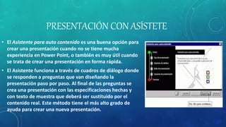 PRESENTACIÓN CON ASÍSTETE
• El Asistente para auto contenido es una buena opción para
crear una presentación cuando no se tiene mucha
experiencia en Power Point, o también es muy útil cuando
se trata de crear una presentación en forma rápida.
• El Asistente funciona a través de cuadros de diálogo donde
se responden a preguntas que van diseñando la
presentación paso por paso. Al final de las preguntas se
crea una presentación con las especificaciones hechas y
con texto de muestra que deberá ser sustituido por el
contenido real. Este método tiene el más alto grado de
ayuda para crear una nueva presentación.
 