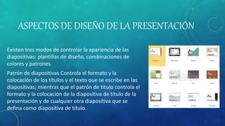 ASPECTOS DE DISEÑO DE LA PRESENTACIÓN
Existen tres modos de controlar la apariencia de las
diapositivas: plantillas de diseño, combinaciones de
colores y patrones.
Patrón de diapositivas Controla el formato y la
colocación de los títulos y el texto que se escribe en las
diapositivas; mientras que el patrón de título controla el
formato y la colocación de la diapositiva de título de la
presentación y de cualquier otra diapositiva que se
defina como diapositiva de título.
 
