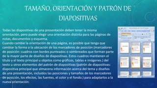 TAMAÑO, ORIENTACIÓN Y PATRÓN DE
DIAPOSITIVAS
Todas las diapositivas de una presentación deben tener la misma
orientación, pero puede elegir una orientación distinta para las páginas de
notas, documentos y esquema.
Cuando cambie la orientación de una página, es posible que tenga que
cambiar la forma o la ubicación de los marcadores de posición (marcadores
de posición: cuadros con bordes punteados o sombreados que forman parte
de la mayor parte de diseños de diapositivas. Estos cuadros mantienen el
título y el texto principal u objetos como gráficos, tablas e imágenes.) del
texto u otros elementos del patrón de diapositivas (patrón de diapositivas:
diapositiva principal que almacena información acerca del tema y diseños
de una presentación, incluidos las posiciones y tamaños de los marcadores
de posición, los efectos, las fuentes, el color y el fondo.) para adaptarlos a la
nueva orientación.
 