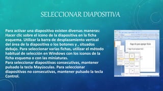 SELECCIONAR DIAPOSITIVA
Para activar una diapositiva existen diversas maneras:
Hacer clic sobre el icono de la diapositiva en la ficha
esquema. Utilizar la barra de desplazamiento vertical
del área de la diapositiva o los botones y , situados
debajo. Para seleccionar varias fichas, utilizar el método
habitual de selección en Windows con los iconos de la
ficha esquema o con las miniaturas.
Para seleccionar diapositivas consecutivas, mantener
pulsado la tecla Mayúsculas. Para seleccionar
diapositivas no consecutivas, mantener pulsado la tecla
Control.
 