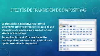 EFECTOS DE TRANSICIÓN DE DIAPOSITIVAS
La transición de diapositiva nos permite
determinar cómo va a producirse el paso de una
diapositiva a la siguiente para producir efectos
visuales más estéticos.
Para aplicar la transición a una diapositiva
despliega el menú Presentación y selecciona la
opción Transición de diapositivas.
 