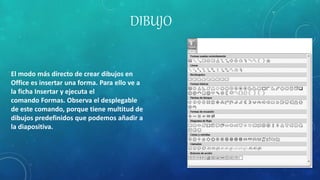 DIBUJO
El modo más directo de crear dibujos en
Office es insertar una forma. Para ello ve a
la ficha Insertar y ejecuta el
comando Formas. Observa el desplegable
de este comando, porque tiene multitud de
dibujos predefinidos que podemos añadir a
la diapositiva.
 