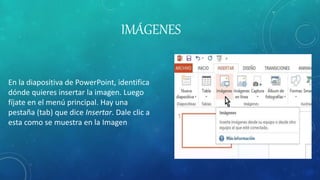 IMÁGENES
En la diapositiva de PowerPoint, identifica
dónde quieres insertar la imagen. Luego
fíjate en el menú principal. Hay una
pestaña (tab) que dice Insertar. Dale clic a
esta como se muestra en la Imagen
 