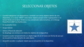 SELECCIONAR OBJETOS
• Cuando trabajamos con diapositivas y también con varios objetos dentro de una
diapositiva, es a veces “difícil” seleccionar objetos porque están superpuestos o no
tienen fondo (al no tener fondo es muy complicado seleccionarlos), sin embargo
PowerPoint 2007 nos facilita esto:
• En la pestaña Inicio
• Grupo Edición
• Active el Panel de selección
Se despliega una ventana con todos los objetos de la diapositiva
• Si quiere ocultar temporalmente un objeto haga clic en el icono con forma de ojo que
se encuentra al lado derecho de cada objeto.
• Así podrá acceder a cualquier objeto que se encuentre en la diapositiva.
 