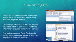 ALINEAR OBJETOS
Dentro de una presentación de PowerPoint,
puedes hacer clic y arrastrar objetos para
alinearlos de forma manual.
Sin embargo, esto nunca te dará los mejores
resultados, además que, alinear objetos de
esta manera te puede tomar mucho tiempo.
Pero no te preocupes, PowerPoint cuenta
con las opciones necesarias que te permiten
organizar fácilmente los objetos.
 