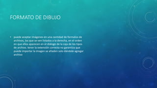 FORMATO DE DIBUJO
• puede aceptar imágenes en una cantidad de formatos de
archivos, los que se ven listados a la derecha, en el orden
en que ellos aparecen en el diálogo de la caja de los tipos
de archivo. tener la extensión correcta no garantiza que
puede importar la imagen se añaden solo dándole agregar
archivo
 