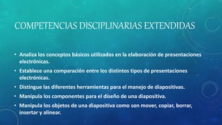 COMPETENCIAS DISCIPLINARIAS EXTENDIDAS
• Analiza los conceptos básicos utilizados en la elaboración de presentaciones
electrónicas.
• Establece una comparación entre los distintos tipos de presentaciones
electrónicas.
• Distingue las diferentes herramientas para el manejo de diapositivas.
• Manipula los componentes para el diseño de una diapositiva.
• Manipula los objetos de una diapositiva como son mover, copiar, borrar,
insertar y alinear.
 