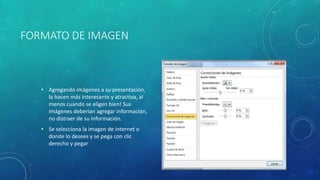 FORMATO DE IMAGEN
• Agregando imágenes a su presentación,
la hacen más interesante y atractiva, al
menos cuando se eligen bien! Sus
imágenes deberían agregar información,
no distraer de su información.
• Se selecciona la imagen de internet o
donde lo desees y se pega con clic
derecho y pegar
 