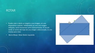 ROTAR
• Puede rotar o darle un ángulo a una imagen, en una
diapositiva o patrón. Volteándola se crea una imagen
reflejada, tanto horizontal como verticalmente. El circulo
verde al centro del tope de una imagen seleccionada, es una
manija para rotar.
• Barra Dibujo -Rotar Botón Izquierdo
 