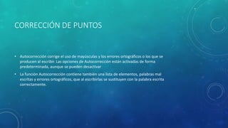 CORRECCIÓN DE PUNTOS
• Autocorrección corrige el uso de mayúsculas y los errores ortográficos o los que se
producen al escribir. Las opciones de Autocorrección están activadas de forma
predeterminada, aunque se pueden desactivar
• La función Autocorrección contiene también una lista de elementos, palabras mal
escritas y errores ortográficos, que al escribirlas se sustituyen con la palabra escrita
correctamente.
 