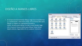 DISEÑO A MANOS LIBRES
• En la barra de herramientas Dibujo, haga clic en Autoformas
y, a continuación, seleccione Líneas. clic en Forma libre para
dibujar un objeto con segmentos curvados y
rectos. Arrastre para dibujar formas a mano alzada, haga
clic y mueva el mouse (ratón) para dibujar líneas rectas.
dejarla abierta, haga doble clic en cualquier momento.
 