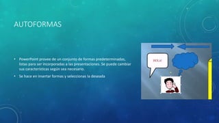 AUTOFORMAS
• PowerPoint provee de un conjunto de formas predeterminadas,
listas para ser incorporadas a las presentaciones. Se puede cambiar
sus características según sea necesario.
• Se hace en insertar formas y seleccionas la deseada
 