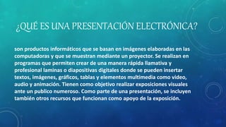 ¿QUÉ ES UNA PRESENTACIÓN ELECTRÓNICA?
son productos informáticos que se basan en imágenes elaboradas en las
computadoras y que se muestran mediante un proyector. Se realizan en
programas que permiten crear de una manera rápida llamativa y
profesional laminas o diapositivas digitales donde se pueden insertar
textos, imágenes, gráficos, tablas y elementos multimedia como video,
audio y animación. Tienen como objetivo realizar exposiciones visuales
ante un publico numeroso. Como parte de una presentación, se incluyen
también otros recursos que funcionan como apoyo de la exposición.
 