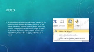 VIDEO
• Primero observa el formato del video, mejor si es en
formato wmv, también acepta Microsoft dv, lo que
debes hacer es ir al menú Insertar, elegir películas y
sonido, y luego películas de archivo, eliges el video
que deseas importar y listo ya tienes el video en
PowerPoint, lo exportas en .pps y deberías ver el
video
 