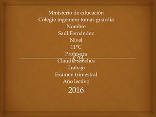 Ministerio de educación
Colegio ingeniero tomas guardia
Nombre
Saúl Fernández
Nivel
11°C
Profesora
Claudia sanches
Trabajo
Examen trimestral
Año lectivo
2016
 