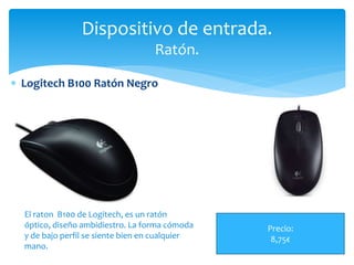  Logitech B100 Ratón Negro
Dispositivo de entrada.
Ratón.
Precio:
8,75€
El raton B100 de Logitech, es un ratón
óptico, diseño ambidiestro. La forma cómoda
y de bajo perfil se siente bien en cualquier
mano.
 