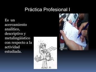 Práctica Profesional I
Es un
acercamiento
analítico,
descriptivo y
metalingüístico
con respecto a la
actividad
estudiada.
 