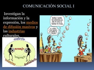 COMUNICACIÓN SOCIAL I
Investigan la
información y la
expresión, los medios
de difusión masivos y
las industrias
culturales.
 