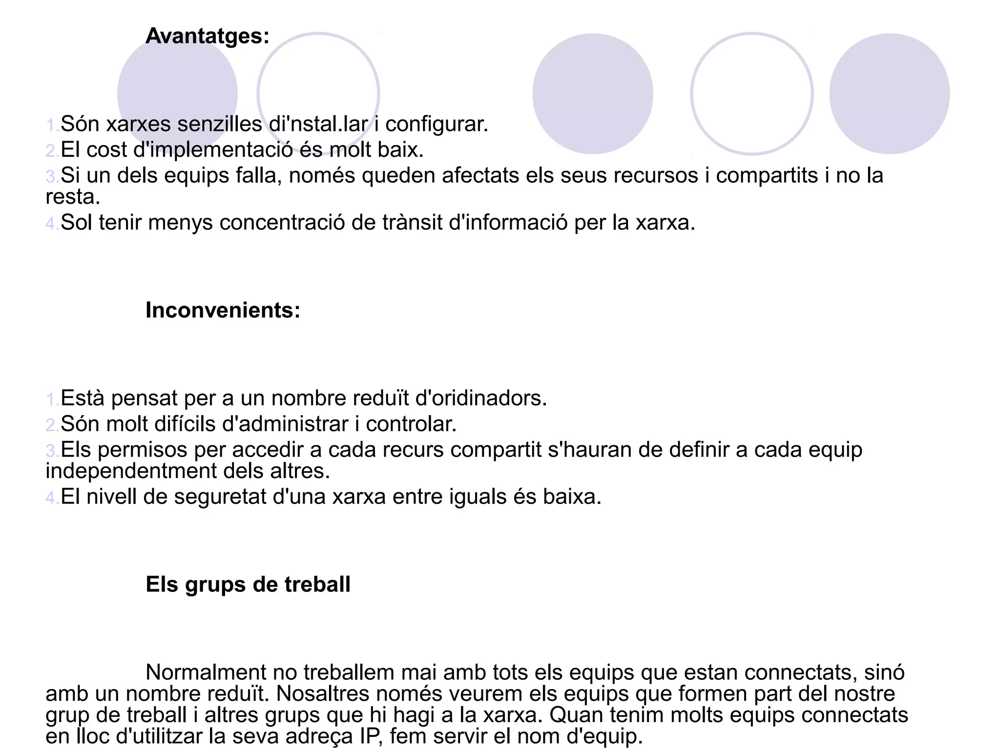 Avantatges:


1.Són xarxes senzilles di'nstal.lar i configurar.
2.El cost d'implementació és molt baix.
3.Si un dels equips falla, només queden afectats    els seus recursos i compartits i no la
resta.
4.Sol tenir menys concentració de trànsit d'informació per la xarxa.



          Inconvenients:


1.Està pensat per a un nombre reduït d'oridinadors.
2.Són molt difícils d'administrar i controlar.
3.Els permisos per accedir a cada recurs compartit s'hauran    de definir a cada equip
independentment dels altres.
4.El nivell de seguretat d'una xarxa entre iguals és baixa.



          Els grups de treball


           Normalment no treballem mai amb tots els equips que estan connectats, sinó
amb un nombre reduït. Nosaltres només veurem els equips que formen part del nostre
grup de treball i altres grups que hi hagi a la xarxa. Quan tenim molts equips connectats
en lloc d'utilitzar la seva adreça IP, fem servir el nom d'equip.
 