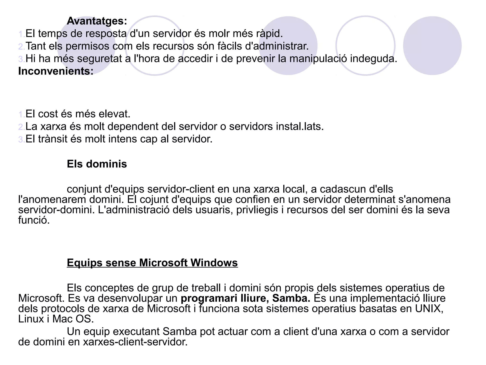 Avantatges:
1.El temps de resposta d'un servidor és molr més ràpid.
2.Tant els permisos com els recursos són fàcils d'administrar.
3.Hi ha més seguretat a l'hora de accedir i de prevenir la manipulació indeguda.
Inconvenients:


1.El cost és més elevat.
2.La xarxa és molt dependent del servidor      o servidors instal.lats.
3.El trànsit és molt intens cap al servidor.

          Els dominis

          conjunt d'equips servidor-client en una xarxa local, a cadascun d'ells
l'anomenarem domini. El cojunt d'equips que confien en un servidor determinat s'anomena
servidor-domini. L'administració dels usuaris, privliegis i recursos del ser domini és la seva
funció.


          Equips sense Microsoft Windows

           Els conceptes de grup de treball i domini són propis dels sistemes operatius de
Microsoft. Es va desenvolupar un programari lliure, Samba. És una implementació lliure
dels protocols de xarxa de Microsoft i funciona sota sistemes operatius basatas en UNIX,
Linux i Mac OS.
           Un equip executant Samba pot actuar com a client d'una xarxa o com a servidor
de domini en xarxes-client-servidor.
 