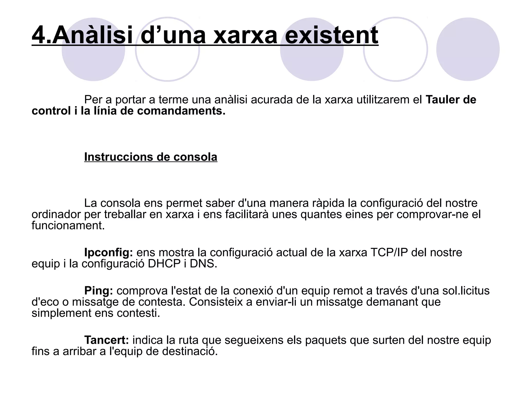 4.Anàlisi d’una xarxa existent

           Per a portar a terme una anàlisi acurada de la xarxa utilitzarem el Tauler de
control i la línia de comandaments.


          Instruccions de consola


          La consola ens permet saber d'una manera ràpida la configuració del nostre
ordinador per treballar en xarxa i ens facilitarà unes quantes eines per comprovar-ne el
funcionament.

           Ipconfig: ens mostra la configuració actual de la xarxa TCP/IP del nostre
equip i la configuració DHCP i DNS.

          Ping: comprova l'estat de la conexió d'un equip remot a través d'una sol.licitus
d'eco o missatge de contesta. Consisteix a enviar-li un missatge demanant que
simplement ens contesti.

            Tancert: indica la ruta que segueixens els paquets que surten del nostre equip
fins a arribar a l'equip de destinació.
 