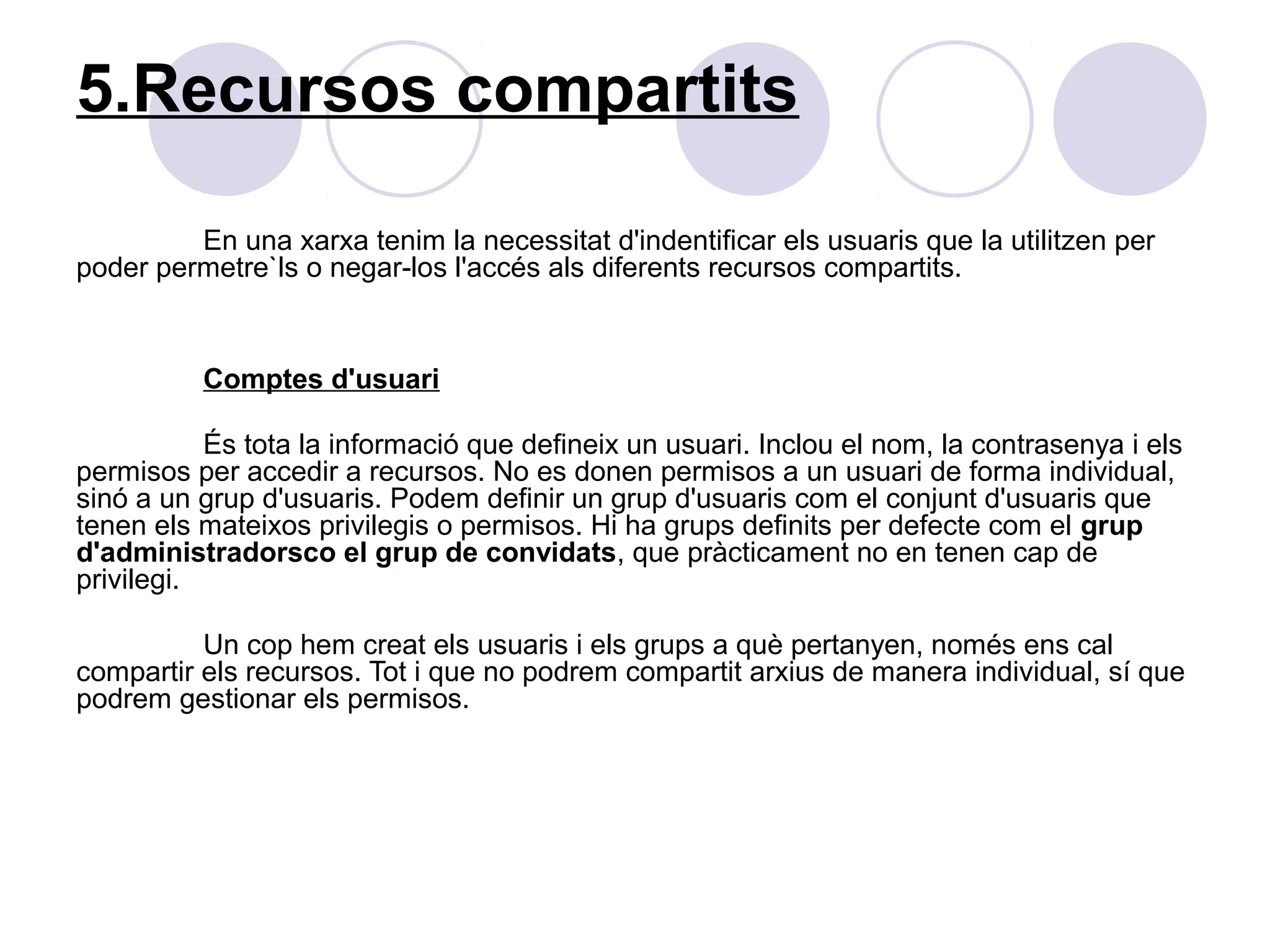 5.Recursos compartits

         En una xarxa tenim la necessitat d'indentificar els usuaris que la utilitzen per
poder permetre`ls o negar-los l'accés als diferents recursos compartits.


          Comptes d'usuari

           És tota la informació que defineix un usuari. Inclou el nom, la contrasenya i els
permisos per accedir a recursos. No es donen permisos a un usuari de forma individual,
sinó a un grup d'usuaris. Podem definir un grup d'usuaris com el conjunt d'usuaris que
tenen els mateixos privilegis o permisos. Hi ha grups definits per defecte com el grup
d'administradorsco el grup de convidats, que pràcticament no en tenen cap de
privilegi.

          Un cop hem creat els usuaris i els grups a què pertanyen, només ens cal
compartir els recursos. Tot i que no podrem compartit arxius de manera individual, sí que
podrem gestionar els permisos.
 