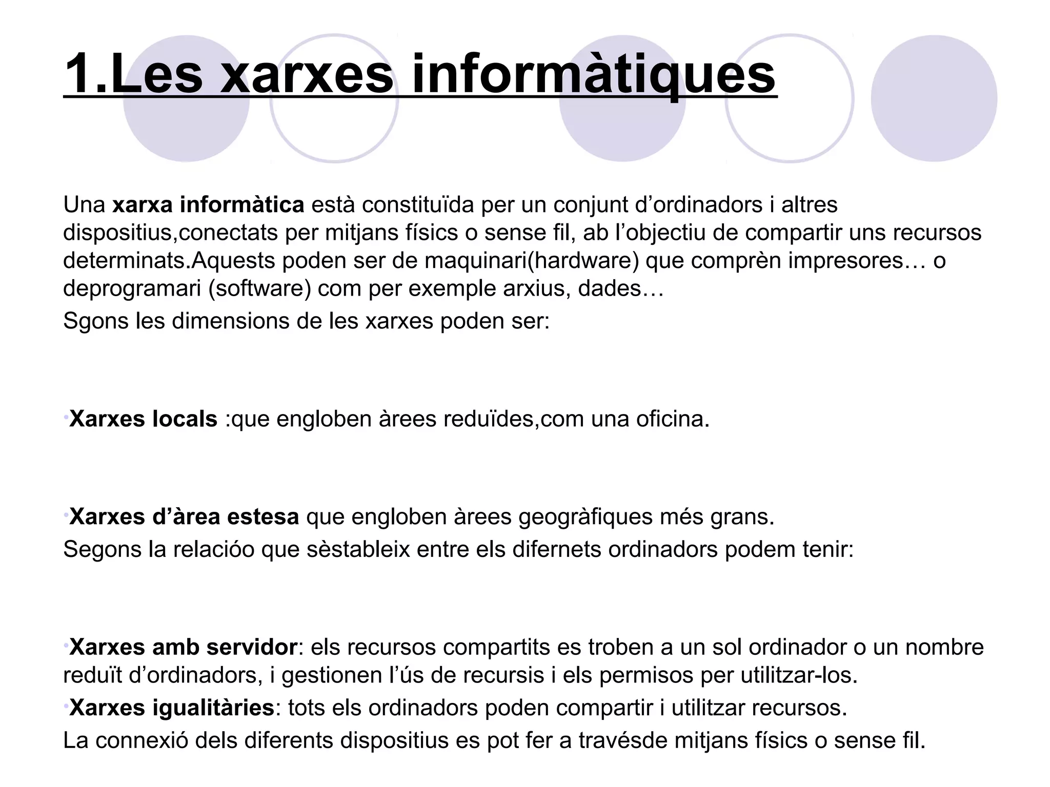 1.Les xarxes informàtiques

Una xarxa informàtica està constituïda per un conjunt d’ordinadors i altres
dispositius,conectats per mitjans físics o sense fil, ab l’objectiu de compartir uns recursos
determinats.Aquests poden ser de maquinari(hardware) que comprèn impresores… o
deprogramari (software) com per exemple arxius, dades…
Sgons les dimensions de les xarxes poden ser:



•Xarxes   locals :que engloben àrees reduïdes,com una oficina.



•Xarxes d’àrea estesa que engloben àrees geogràfiques més grans.
Segons la relacióo que sèstableix entre els difernets ordinadors podem tenir:



•Xarxes  amb servidor: els recursos compartits es troben a un sol ordinador o un nombre
reduït d’ordinadors, i gestionen l’ús de recursis i els permisos per utilitzar-los.
•Xarxes igualitàries: tots els ordinadors poden compartir i utilitzar recursos.
La connexió dels diferents dispositius es pot fer a travésde mitjans físics o sense fil.
 