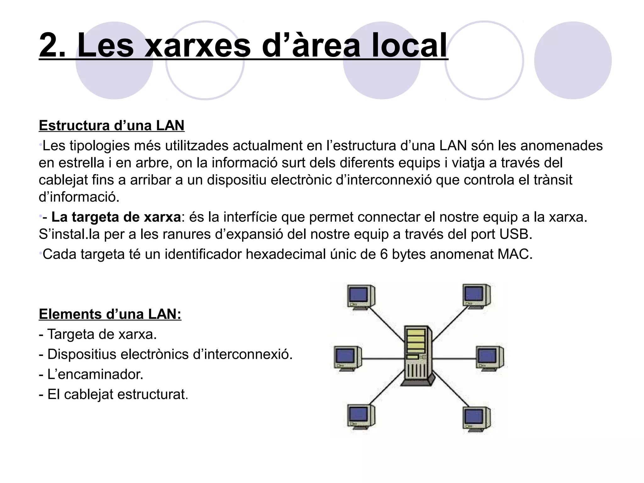 2. Les xarxes d’àrea local

Estructura d’una LAN
•Les tipologies més utilitzades actualment en l’estructura d’una LAN són les anomenades
en estrella i en arbre, on la informació surt dels diferents equips i viatja a través del
cablejat fins a arribar a un dispositiu electrònic d’interconnexió que controla el trànsit
d’informació.
•- La targeta de xarxa: és la interfície que permet connectar el nostre equip a la xarxa.
S’instal.la per a les ranures d’expansió del nostre equip a través del port USB.
•Cada targeta té un identificador hexadecimal únic de 6 bytes anomenat MAC.




Elements d’una LAN:
- Targeta de xarxa.
- Dispositius electrònics d’interconnexió.
- L’encaminador.
- El cablejat estructurat.
 