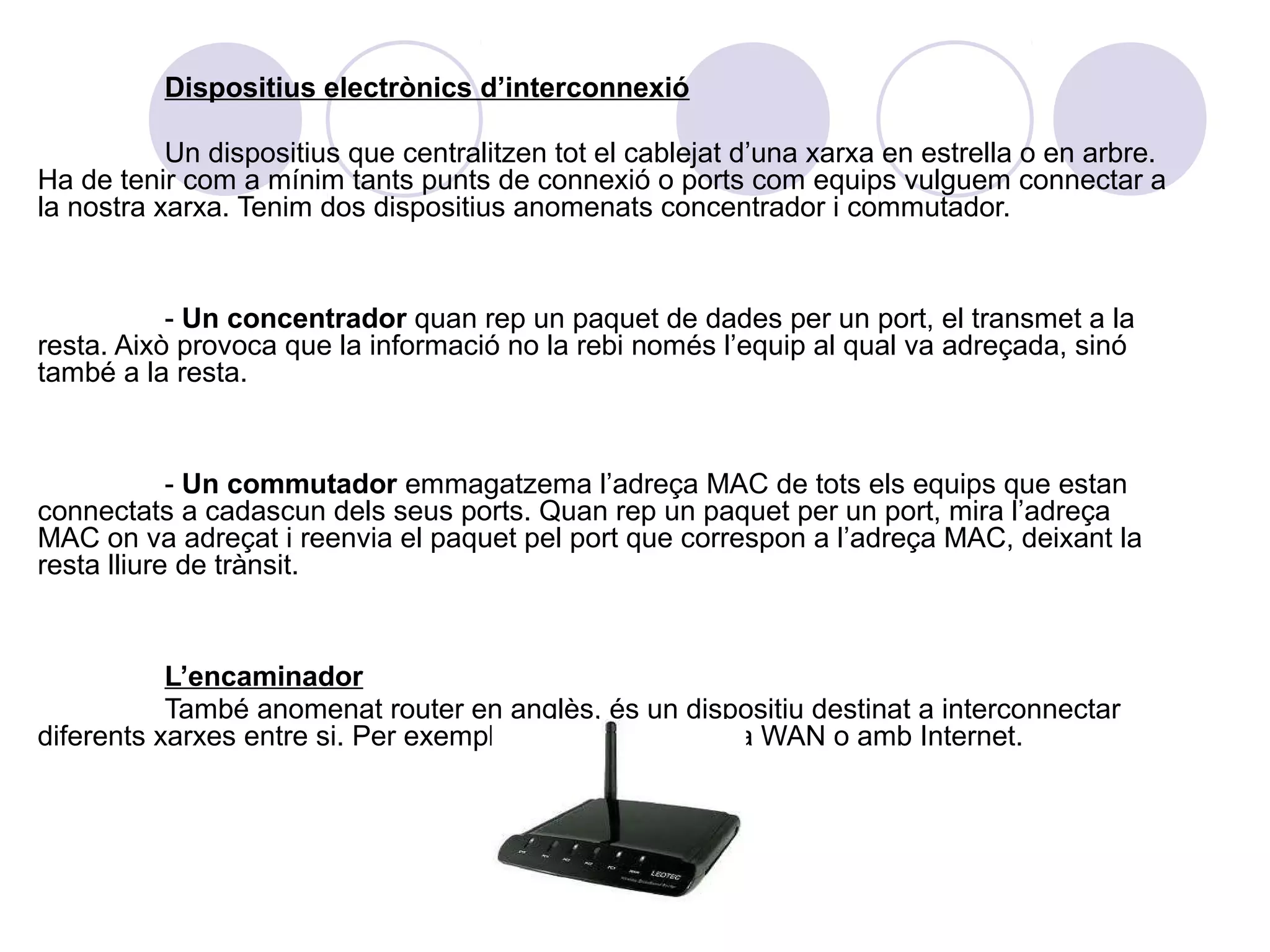 Dispositius electrònics d’interconnexió

           Un dispositius que centralitzen tot el cablejat d’una xarxa en estrella o en arbre.
Ha de tenir com a mínim tants punts de connexió o ports com equips vulguem connectar a
la nostra xarxa. Tenim dos dispositius anomenats concentrador i commutador.


           - Un concentrador quan rep un paquet de dades per un port, el transmet a la
resta. Això provoca que la informació no la rebi només l’equip al qual va adreçada, sinó
també a la resta.


            - Un commutador emmagatzema l’adreça MAC de tots els equips que estan
connectats a cadascun dels seus ports. Quan rep un paquet per un port, mira l’adreça
MAC on va adreçat i reenvia el paquet pel port que correspon a l’adreça MAC, deixant la
resta lliure de trànsit.


           L’encaminador
           També anomenat router en anglès, és un dispositiu destinat a interconnectar
diferents xarxes entre si. Per exemple, una LAN amb una WAN o amb Internet.
 
