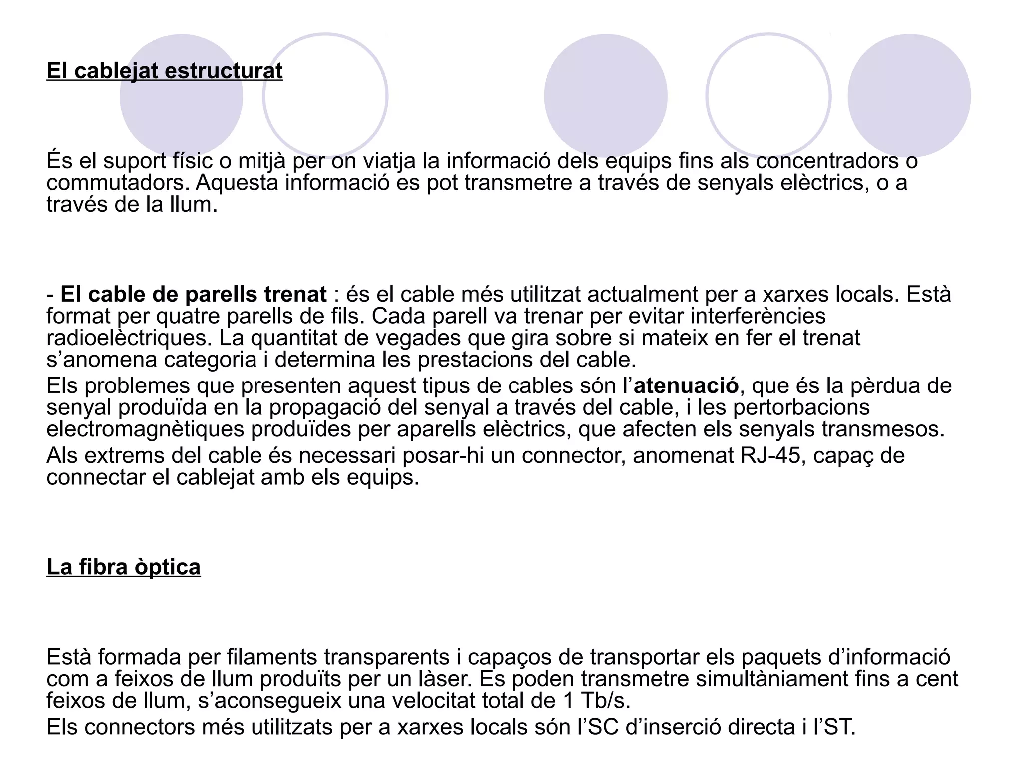 El cablejat estructurat


És el suport físic o mitjà per on viatja la informació dels equips fins als concentradors o
commutadors. Aquesta informació es pot transmetre a través de senyals elèctrics, o a
través de la llum.


- El cable de parells trenat : és el cable més utilitzat actualment per a xarxes locals. Està
format per quatre parells de fils. Cada parell va trenar per evitar interferències
radioelèctriques. La quantitat de vegades que gira sobre si mateix en fer el trenat
s’anomena categoria i determina les prestacions del cable.
Els problemes que presenten aquest tipus de cables són l’atenuació, que és la pèrdua de
senyal produïda en la propagació del senyal a través del cable, i les pertorbacions
electromagnètiques produïdes per aparells elèctrics, que afecten els senyals transmesos.
Als extrems del cable és necessari posar-hi un connector, anomenat RJ-45, capaç de
connectar el cablejat amb els equips.


La fibra òptica


Està formada per filaments transparents i capaços de transportar els paquets d’informació
com a feixos de llum produïts per un làser. Es poden transmetre simultàniament fins a cent
feixos de llum, s’aconsegueix una velocitat total de 1 Tb/s.
Els connectors més utilitzats per a xarxes locals són l’SC d’inserció directa i l’ST.
 