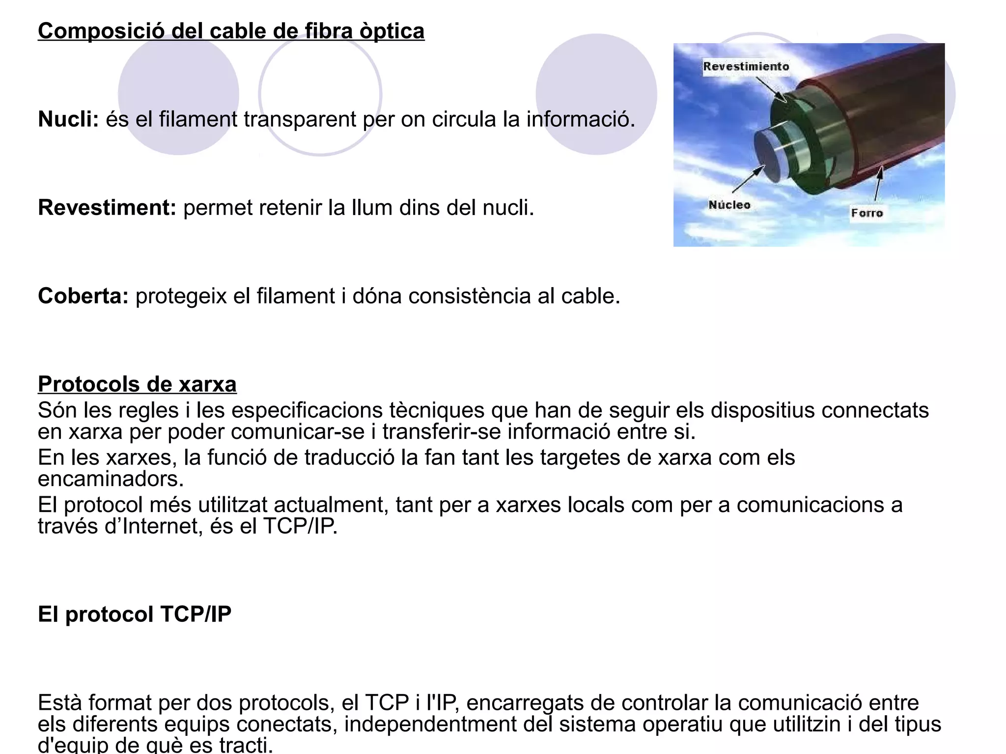 Composició del cable de fibra òptica


Nucli: és el filament transparent per on circula la informació.


Revestiment: permet retenir la llum dins del nucli.


Coberta: protegeix el filament i dóna consistència al cable.


Protocols de xarxa
Són les regles i les especificacions tècniques que han de seguir els dispositius connectats
en xarxa per poder comunicar-se i transferir-se informació entre si.
En les xarxes, la funció de traducció la fan tant les targetes de xarxa com els
encaminadors.
El protocol més utilitzat actualment, tant per a xarxes locals com per a comunicacions a
través d’Internet, és el TCP/IP.


El protocol TCP/IP


Està format per dos protocols, el TCP i l'IP, encarregats de controlar la comunicació entre
els diferents equips conectats, independentment del sistema operatiu que utilitzin i del tipus
d'equip de què es tracti.
 