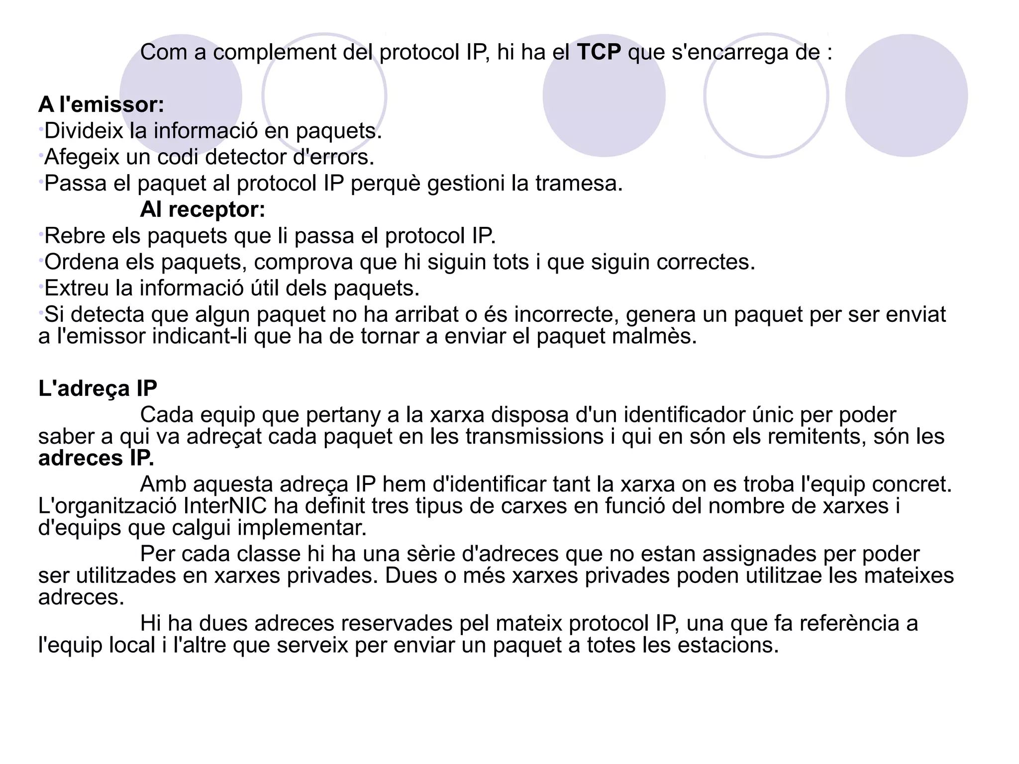 Com a complement del protocol IP, hi ha el TCP que s'encarrega de :

A l'emissor:
•Divideix la informació en paquets.
•Afegeix un codi detector d'errors.
•Passa el paquet al protocol IP perquè gestioni la tramesa.
           Al receptor:
•Rebre els paquets que li passa el protocol IP.
•Ordena els paquets, comprova que hi siguin tots i que siguin correctes.
•Extreu la informació útil dels paquets.
•Si detecta que algun paquet no ha arribat o és incorrecte, genera un paquet per ser enviat
a l'emissor indicant-li que ha de tornar a enviar el paquet malmès.

L'adreça IP
            Cada equip que pertany a la xarxa disposa d'un identificador únic per poder
saber a qui va adreçat cada paquet en les transmissions i qui en són els remitents, són les
adreces IP.
            Amb aquesta adreça IP hem d'identificar tant la xarxa on es troba l'equip concret.
L'organització InterNIC ha definit tres tipus de carxes en funció del nombre de xarxes i
d'equips que calgui implementar.
            Per cada classe hi ha una sèrie d'adreces que no estan assignades per poder
ser utilitzades en xarxes privades. Dues o més xarxes privades poden utilitzae les mateixes
adreces.
            Hi ha dues adreces reservades pel mateix protocol IP, una que fa referència a
l'equip local i l'altre que serveix per enviar un paquet a totes les estacions.
 