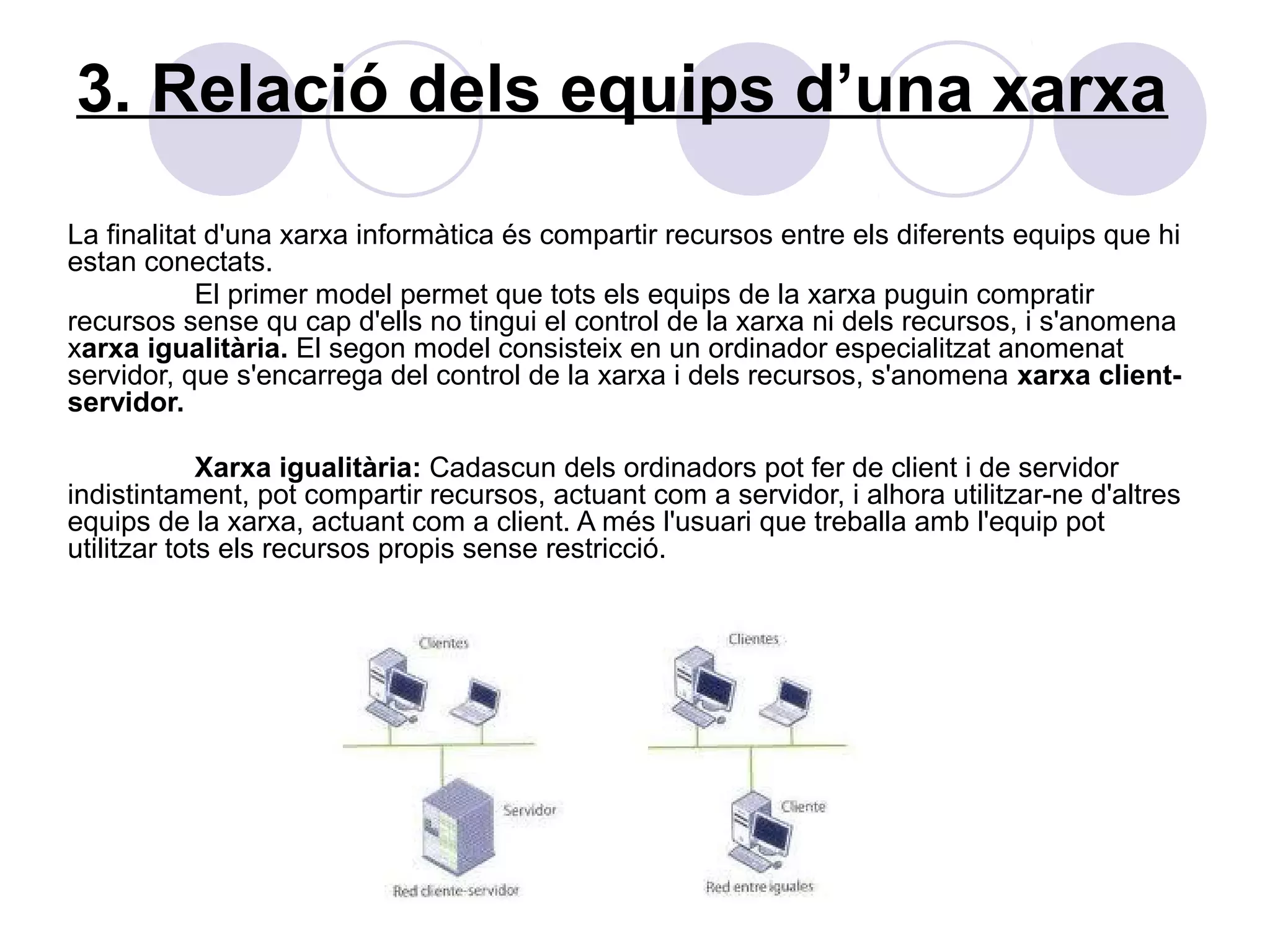 3. Relació dels equips d’una xarxa
La finalitat d'una xarxa informàtica és compartir recursos entre els diferents equips que hi
estan conectats.
            El primer model permet que tots els equips de la xarxa puguin compratir
recursos sense qu cap d'ells no tingui el control de la xarxa ni dels recursos, i s'anomena
xarxa igualitària. El segon model consisteix en un ordinador especialitzat anomenat
servidor, que s'encarrega del control de la xarxa i dels recursos, s'anomena xarxa client-
servidor.

             Xarxa igualitària: Cadascun dels ordinadors pot fer de client i de servidor
indistintament, pot compartir recursos, actuant com a servidor, i alhora utilitzar-ne d'altres
equips de la xarxa, actuant com a client. A més l'usuari que treballa amb l'equip pot
utilitzar tots els recursos propis sense restricció.
 