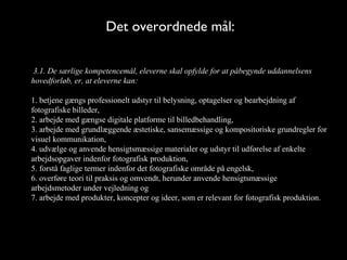 Det overordnede mål:

 3.1. De særlige kompetencemål, eleverne skal opfylde for at påbegynde uddannelsens
hovedforløb, er, at eleverne kan:

1. betjene gængs professionelt udstyr til belysning, optagelser og bearbejdning af
fotografiske billeder,
2. arbejde med gængse digitale platforme til billedbehandling,
3. arbejde med grundlæggende æstetiske, sansemæssige og kompositoriske grundregler for
visuel kommunikation,
4. udvælge og anvende hensigtsmæssige materialer og udstyr til udførelse af enkelte
arbejdsopgaver indenfor fotografisk produktion,
5. forstå faglige termer indenfor det fotografiske område på engelsk,
6. overføre teori til praksis og omvendt, herunder anvende hensigtsmæssige
arbejdsmetoder under vejledning og
7. arbejde med produkter, koncepter og ideer, som er relevant for fotografisk produktion.
 