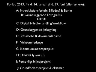 Forløb 2013, fra d. 14. januar til d. 29. juni (eller senere):
       A: Introduktionsforløb: Billedet? & Berlin
           B: Grundlæggende Fotografisk
                        Teknik
       C: Digital billedbehandling/workflow
       D: Grundlæggende lyslægning
       E: Pressefoto & dokumentarisme
       F: Virksomhedsuge
       G: Kommunikationsprojekt
       H: Udvidet lyskursus
       I: Personligt billedprojekt!
        J: Grundforløbsprojekt & eksamen
 